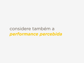 considere também a
performance percebida
 