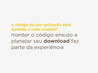 manter o código enxuto e
planejar seu download faz
parte da experiência
o código da sua aplicação será
baixado a cada acesso?!
 