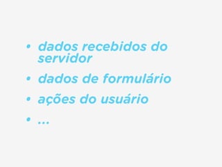 • dados recebidos do
servidor
• dados de formulário
• ações do usuário
• ...
 