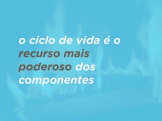 o ciclo de vida é o
recurso mais
poderoso dos
componentes
 