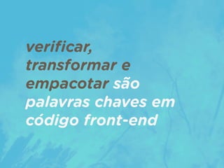 veriﬁcar,  
transformar e
empacotar são
palavras chaves em
código front-end
 