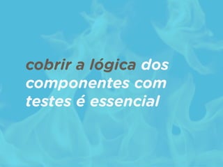 cobrir a lógica dos
componentes com
testes é essencial
 