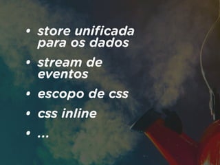 • store uniﬁcada
para os dados
• stream de
eventos
• escopo de css
• css inline
• ...
 