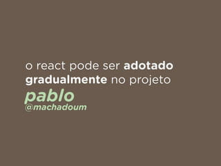 o react pode ser adotado
gradualmente no projeto
pablo 
@machadoum
 