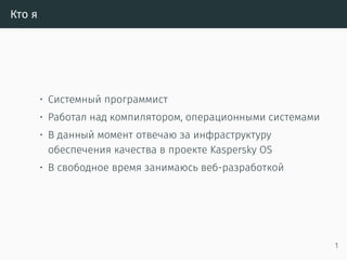 Кто я
• Системный программист
• Работал над компилятором, операционными системами
• В данный момент отвечаю за инфраструктуру
обеспечения качества в проекте Kaspersky OS
• В свободное время занимаюсь веб-разработкой
• Один из основных переводчиков «The Rust
Programming Language» на русский язык
• Основатель русскоязычного сообщества Rust
http://rustycrate.ru
1
 
