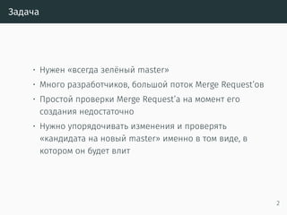 Задача
• Нужен «всегда зелёный master»
• Много разработчиков, большой поток Merge Request’ов
• Простой проверки Merge Request’а на момент его
создания недостаточно
• Нужно упорядочивать изменения и проверять
«кандидата на новый master» именно в том виде, в
котором он будет влит
2
 