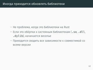 Медленная компиляция
• Сборка всего проекта, с зависимостями, в релизе
2 минуты
• Сборка только изменённых файлов проекта, без
зависимостей, в дебаге
8 секунд
• Инкрементальная компиляция скоро будет
• Ждали окончания рефакторинга компилятора (MIR)
https://github.com/rust-lang/rust/issues/2369
43
 