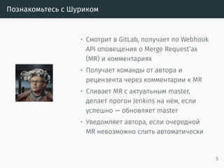 Познакомьтесь с Шуриком
• Смотрит в GitLab, получает по Webhook
API оповещения о Merge Request’ах
(MR) и комментариях
• Получает команды от автора и
рецензента через комментарии к MR
• Сливает MR с актуальным master,
делает прогон Jenkins на нём, если
успешно — обновляет master
• Уведомляет автора, если очередной
MR невозможно слить автоматически
5
 