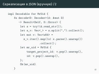 Сериализация в JSON (вручную) /2
impl Decodable for MrUid {
fn decode<D: Decoder>(d: &mut D)
-> Result<Self, D::Error> {
let s = try!(d.read_str());
let s_v: Vec<_> = s.split(",").collect();
let mut v: Vec<u64> =
s_v.iter().map(|x| x.parse().unwrap())
.collect();
let mr_uid = MrUid {
target_project_id: v.pop().unwrap(),
id: v.pop().unwrap(),
};
Ok(mr_uid)
} 61
 
