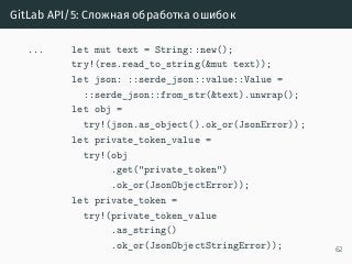 GitLab API/5: Сложная обработка ошибок
... let mut text = String::new();
try!(res.read_to_string(&mut text));
let json: ::serde_json::value::Value =
::serde_json::from_str(&text).unwrap();
let obj =
try!(json.as_object().ok_or(JsonError));
let private_token_value =
try!(obj
.get("private_token")
.ok_or(JsonObjectError));
let private_token =
try!(private_token_value
.as_string()
.ok_or(JsonObjectStringError)); 62
 