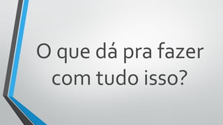 O que dá pra fazer
com tudo isso?
 