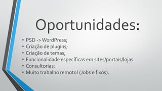 Oportunidades:
• PSD ->WordPress;
• Criação de plugins;
• Criação de temas;
• Funcionalidade específicas em sites/portais/lojas
• Consultorias;
• Muito trabalho remoto! (Jobs e fixos).
 