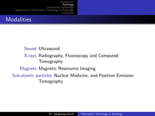 Introduction
Radiology
Information Technology
Application of Information Technology to Radiology
Conclusion
Modalities
Sound Ultrasound
X-rays Radiography, Fluoroscopy and Computed
Tomography
Magnets Magnetic Resonance Imaging
Sub-atomic particles Nuclear Medicine, and Positron Emission
Tomography
Dr. Adegbenga Ismail Information Technology in Radiology
 