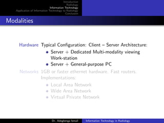 Introduction
Radiology
Information Technology
Application of Information Technology to Radiology
Conclusion
Modalities
Hardware Typical Conﬁguration: Client – Server Architecture:
Server + Dedicated Multi-modality viewing
Work-station
Server + General-purpose PC
Networks 1GB or faster ethernet hardware. Fast routers.
Implementations:
Local Area Network
Wide Area Network
Virtual Private Network
Dr. Adegbenga Ismail Information Technology in Radiology
 