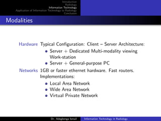 Introduction
Radiology
Information Technology
Application of Information Technology to Radiology
Conclusion
Modalities
Hardware Typical Conﬁguration: Client – Server Architecture:
Server + Dedicated Multi-modality viewing
Work-station
Server + General-purpose PC
Networks 1GB or faster ethernet hardware. Fast routers.
Implementations:
Local Area Network
Wide Area Network
Virtual Private Network
Dr. Adegbenga Ismail Information Technology in Radiology
 