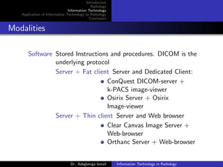 Introduction
Radiology
Information Technology
Application of Information Technology to Radiology
Conclusion
Modalities
Software Stored Instructions and procedures. DICOM is the
underlying protocol
Server + Fat client Server and Dedicated Client:
ConQuest DICOM-server +
k-PACS image-viewer
Osirix Server + Osirix
Image-viewer
Server + Thin client Server and Web browser
Clear Canvas Image Server +
Web-browser
Orthanc Server + Web-browser
Dr. Adegbenga Ismail Information Technology in Radiology
 