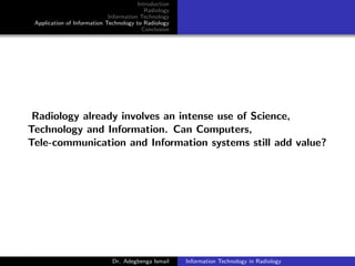 Introduction
Radiology
Information Technology
Application of Information Technology to Radiology
Conclusion
Radiology already involves an intense use of Science,
Technology and Information. Can Computers,
Tele-communication and Information systems still add value?
Dr. Adegbenga Ismail Information Technology in Radiology
 