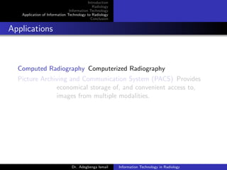 Introduction
Radiology
Information Technology
Application of Information Technology to Radiology
Conclusion
Applications
Computed Radiography Computerized Radiography
Picture Archiving and Communication System (PACS) Provides
economical storage of, and convenient access to,
images from multiple modalities.
Dr. Adegbenga Ismail Information Technology in Radiology
 