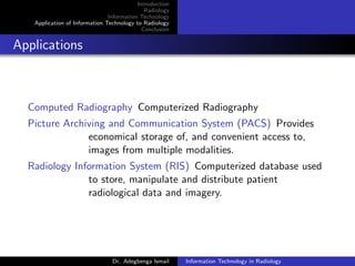 Introduction
Radiology
Information Technology
Application of Information Technology to Radiology
Conclusion
Applications
Computed Radiography Computerized Radiography
Picture Archiving and Communication System (PACS) Provides
economical storage of, and convenient access to,
images from multiple modalities.
Radiology Information System (RIS) Computerized database used
to store, manipulate and distribute patient
radiological data and imagery.
Dr. Adegbenga Ismail Information Technology in Radiology
 