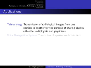 Introduction
Radiology
Information Technology
Application of Information Technology to Radiology
Conclusion
Applications
Teleradiology Transmission of radiological images from one
location to another for the purpose of sharing studies
with other radiologists and physicians.
Voice Recognition System Translation of spoken words into text
Dr. Adegbenga Ismail Information Technology in Radiology
 