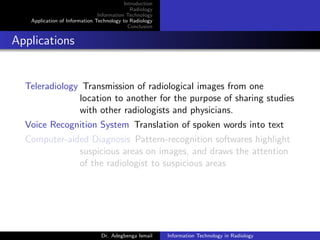 Introduction
Radiology
Information Technology
Application of Information Technology to Radiology
Conclusion
Applications
Teleradiology Transmission of radiological images from one
location to another for the purpose of sharing studies
with other radiologists and physicians.
Voice Recognition System Translation of spoken words into text
Computer-aided Diagnosis Pattern-recognition softwares highlight
suspicious areas on images, and draws the attention
of the radiologist to suspicious areas
Dr. Adegbenga Ismail Information Technology in Radiology
 