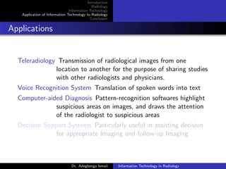 Introduction
Radiology
Information Technology
Application of Information Technology to Radiology
Conclusion
Applications
Teleradiology Transmission of radiological images from one
location to another for the purpose of sharing studies
with other radiologists and physicians.
Voice Recognition System Translation of spoken words into text
Computer-aided Diagnosis Pattern-recognition softwares highlight
suspicious areas on images, and draws the attention
of the radiologist to suspicious areas
Decision Support Systems Particularly useful in assisting decision
for appropriate Imaging and follow-up Imaging
Dr. Adegbenga Ismail Information Technology in Radiology
 