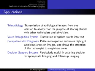 Introduction
Radiology
Information Technology
Application of Information Technology to Radiology
Conclusion
Applications
Teleradiology Transmission of radiological images from one
location to another for the purpose of sharing studies
with other radiologists and physicians.
Voice Recognition System Translation of spoken words into text
Computer-aided Diagnosis Pattern-recognition softwares highlight
suspicious areas on images, and draws the attention
of the radiologist to suspicious areas
Decision Support Systems Particularly useful in assisting decision
for appropriate Imaging and follow-up Imaging
Dr. Adegbenga Ismail Information Technology in Radiology
 