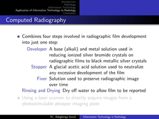 Introduction
Radiology
Information Technology
Application of Information Technology to Radiology
Conclusion
Computed Radiography
Combines four steps involved in radiographic ﬁlm development
into just one step:
Developer A base (alkali) and metal solution used in
reducing ionized silver bromide crystals on
radiographic ﬁlms to black metallic silver crystals
Stopper A glacial acetic acid solution used to neutralize
any excessive development of the ﬁlm
Fixer Solution used to preserve radiographic image
over time
Rinsing and Drying Dry oﬀ water to allow ﬁlm to be reported
Using a laser scanner to directly acquire images from a
photostimulable phospor imaging plate
Dr. Adegbenga Ismail Information Technology in Radiology
 