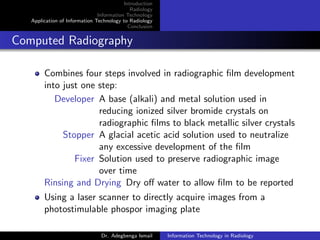 Introduction
Radiology
Information Technology
Application of Information Technology to Radiology
Conclusion
Computed Radiography
Combines four steps involved in radiographic ﬁlm development
into just one step:
Developer A base (alkali) and metal solution used in
reducing ionized silver bromide crystals on
radiographic ﬁlms to black metallic silver crystals
Stopper A glacial acetic acid solution used to neutralize
any excessive development of the ﬁlm
Fixer Solution used to preserve radiographic image
over time
Rinsing and Drying Dry oﬀ water to allow ﬁlm to be reported
Using a laser scanner to directly acquire images from a
photostimulable phospor imaging plate
Dr. Adegbenga Ismail Information Technology in Radiology
 