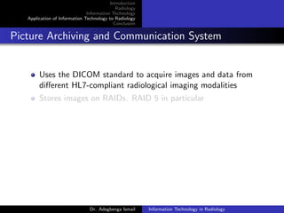 Introduction
Radiology
Information Technology
Application of Information Technology to Radiology
Conclusion
Picture Archiving and Communication System
Uses the DICOM standard to acquire images and data from
diﬀerent HL7-compliant radiological imaging modalities
Stores images on RAIDs. RAID 5 in particular
Dr. Adegbenga Ismail Information Technology in Radiology
 