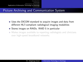 Introduction
Radiology
Information Technology
Application of Information Technology to Radiology
Conclusion
Picture Archiving and Communication System
Uses the DICOM standard to acquire images and data from
diﬀerent HL7-compliant radiological imaging modalities
Stores images on RAIDs. RAID 5 in particular
Makes images available to reporting radiologists and clinicians
over high-speed broadband networks
Dr. Adegbenga Ismail Information Technology in Radiology
 