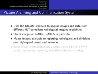 Introduction
Radiology
Information Technology
Application of Information Technology to Radiology
Conclusion
Picture Archiving and Communication System
Uses the DICOM standard to acquire images and data from
diﬀerent HL7-compliant radiological imaging modalities
Stores images on RAIDs. RAID 5 in particular
Makes images available to reporting radiologists and clinicians
over high-speed broadband networks
Same image is simultaneously available over a LAN, a WAN
or the internet for reporting and clinical decision making
Dr. Adegbenga Ismail Information Technology in Radiology
 