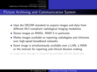 Introduction
Radiology
Information Technology
Application of Information Technology to Radiology
Conclusion
Picture Archiving and Communication System
Uses the DICOM standard to acquire images and data from
diﬀerent HL7-compliant radiological imaging modalities
Stores images on RAIDs. RAID 5 in particular
Makes images available to reporting radiologists and clinicians
over high-speed broadband networks
Same image is simultaneously available over a LAN, a WAN
or the internet for reporting and clinical decision making
Long term storage is ensured by periodic oﬀ-site back-ups
Dr. Adegbenga Ismail Information Technology in Radiology
 
