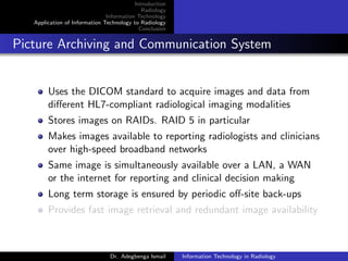 Introduction
Radiology
Information Technology
Application of Information Technology to Radiology
Conclusion
Picture Archiving and Communication System
Uses the DICOM standard to acquire images and data from
diﬀerent HL7-compliant radiological imaging modalities
Stores images on RAIDs. RAID 5 in particular
Makes images available to reporting radiologists and clinicians
over high-speed broadband networks
Same image is simultaneously available over a LAN, a WAN
or the internet for reporting and clinical decision making
Long term storage is ensured by periodic oﬀ-site back-ups
Provides fast image retrieval and redundant image availability
Dr. Adegbenga Ismail Information Technology in Radiology
 