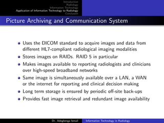 Introduction
Radiology
Information Technology
Application of Information Technology to Radiology
Conclusion
Picture Archiving and Communication System
Uses the DICOM standard to acquire images and data from
diﬀerent HL7-compliant radiological imaging modalities
Stores images on RAIDs. RAID 5 in particular
Makes images available to reporting radiologists and clinicians
over high-speed broadband networks
Same image is simultaneously available over a LAN, a WAN
or the internet for reporting and clinical decision making
Long term storage is ensured by periodic oﬀ-site back-ups
Provides fast image retrieval and redundant image availability
Dr. Adegbenga Ismail Information Technology in Radiology
 