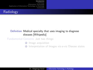 Introduction
Radiology
Information Technology
Application of Information Technology to Radiology
Conclusion
Radiology
Deﬁnition Medical specialty that uses imaging to diagnose
diseases [Wikipedia]
Fundamental Concerns Just two things:
1 Image acquisition
2 Interpretation of Images viz-a-viz Disease states
Dr. Adegbenga Ismail Information Technology in Radiology
 