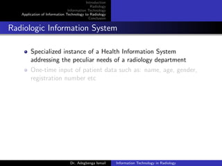 Introduction
Radiology
Information Technology
Application of Information Technology to Radiology
Conclusion
Radiologic Information System
Specialized instance of a Health Information System
addressing the peculiar needs of a radiology department
One-time input of patient data such as: name, age, gender,
registration number etc
Dr. Adegbenga Ismail Information Technology in Radiology
 