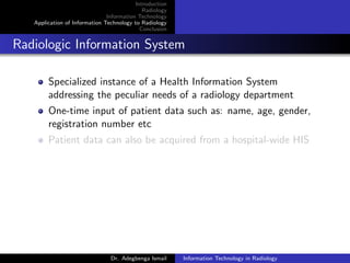 Introduction
Radiology
Information Technology
Application of Information Technology to Radiology
Conclusion
Radiologic Information System
Specialized instance of a Health Information System
addressing the peculiar needs of a radiology department
One-time input of patient data such as: name, age, gender,
registration number etc
Patient data can also be acquired from a hospital-wide HIS
Dr. Adegbenga Ismail Information Technology in Radiology
 