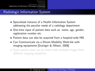 Introduction
Radiology
Information Technology
Application of Information Technology to Radiology
Conclusion
Radiologic Information System
Specialized instance of a Health Information System
addressing the peculiar needs of a radiology department
One-time input of patient data such as: name, age, gender,
registration number etc
Patient data can also be acquired from a hospital-wide HIS
Can Communicate via a Dicom Modality Work-list with
imaging equipments [Grainger & Allison, 2008]
Same patient data can be linked with multiple images from
diﬀerent imaging modalities
Dr. Adegbenga Ismail Information Technology in Radiology
 