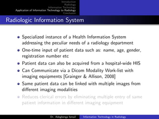Introduction
Radiology
Information Technology
Application of Information Technology to Radiology
Conclusion
Radiologic Information System
Specialized instance of a Health Information System
addressing the peculiar needs of a radiology department
One-time input of patient data such as: name, age, gender,
registration number etc
Patient data can also be acquired from a hospital-wide HIS
Can Communicate via a Dicom Modality Work-list with
imaging equipments [Grainger & Allison, 2008]
Same patient data can be linked with multiple images from
diﬀerent imaging modalities
Reduces clerical errors by eliminating multiple entry of same
patient information in diﬀerent imaging equipment
Dr. Adegbenga Ismail Information Technology in Radiology
 
