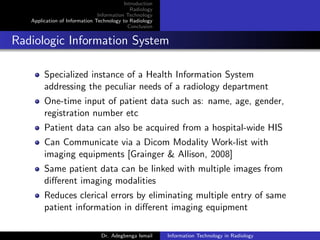 Introduction
Radiology
Information Technology
Application of Information Technology to Radiology
Conclusion
Radiologic Information System
Specialized instance of a Health Information System
addressing the peculiar needs of a radiology department
One-time input of patient data such as: name, age, gender,
registration number etc
Patient data can also be acquired from a hospital-wide HIS
Can Communicate via a Dicom Modality Work-list with
imaging equipments [Grainger & Allison, 2008]
Same patient data can be linked with multiple images from
diﬀerent imaging modalities
Reduces clerical errors by eliminating multiple entry of same
patient information in diﬀerent imaging equipment
Dr. Adegbenga Ismail Information Technology in Radiology
 