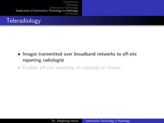 Introduction
Radiology
Information Technology
Application of Information Technology to Radiology
Conclusion
Teleradiology
Images transmitted over broadband networks to oﬀ-site
reporting radiologist
Enables oﬀ-site reporting of radiological images
Dr. Adegbenga Ismail Information Technology in Radiology
 