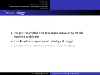 Introduction
Radiology
Information Technology
Application of Information Technology to Radiology
Conclusion
Teleradiology
Images transmitted over broadband networks to oﬀ-site
reporting radiologist
Enables oﬀ-site reporting of radiological images
Enables virtual Multi-disciplinary Team Meetings
Dr. Adegbenga Ismail Information Technology in Radiology
 