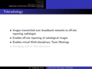 Introduction
Radiology
Information Technology
Application of Information Technology to Radiology
Conclusion
Teleradiology
Images transmitted over broadband networks to oﬀ-site
reporting radiologist
Enables oﬀ-site reporting of radiological images
Enables virtual Multi-disciplinary Team Meetings
Emerging area of Tele-education
Dr. Adegbenga Ismail Information Technology in Radiology
 