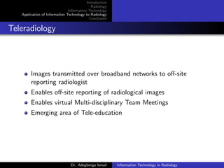 Introduction
Radiology
Information Technology
Application of Information Technology to Radiology
Conclusion
Teleradiology
Images transmitted over broadband networks to oﬀ-site
reporting radiologist
Enables oﬀ-site reporting of radiological images
Enables virtual Multi-disciplinary Team Meetings
Emerging area of Tele-education
Dr. Adegbenga Ismail Information Technology in Radiology
 