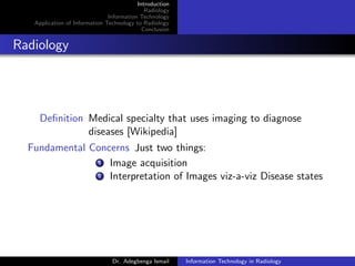 Introduction
Radiology
Information Technology
Application of Information Technology to Radiology
Conclusion
Radiology
Deﬁnition Medical specialty that uses imaging to diagnose
diseases [Wikipedia]
Fundamental Concerns Just two things:
1 Image acquisition
2 Interpretation of Images viz-a-viz Disease states
Dr. Adegbenga Ismail Information Technology in Radiology
 