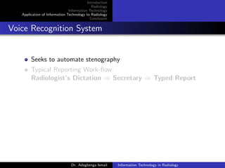 Introduction
Radiology
Information Technology
Application of Information Technology to Radiology
Conclusion
Voice Recognition System
Seeks to automate stenography
Typical Reporting Work-ﬂow:
Radiologist’s Dictation ⇒ Secretary ⇒ Typed Report
Dr. Adegbenga Ismail Information Technology in Radiology
 