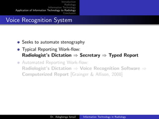 Introduction
Radiology
Information Technology
Application of Information Technology to Radiology
Conclusion
Voice Recognition System
Seeks to automate stenography
Typical Reporting Work-ﬂow:
Radiologist’s Dictation ⇒ Secretary ⇒ Typed Report
Automated Reporting Work-ﬂow:
Radiologist’s Dictation ⇒ Voice Recognition Software ⇒
Computerized Report [Grainger & Allison, 2008]
Dr. Adegbenga Ismail Information Technology in Radiology
 