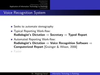 Introduction
Radiology
Information Technology
Application of Information Technology to Radiology
Conclusion
Voice Recognition System
Seeks to automate stenography
Typical Reporting Work-ﬂow:
Radiologist’s Dictation ⇒ Secretary ⇒ Typed Report
Automated Reporting Work-ﬂow:
Radiologist’s Dictation ⇒ Voice Recognition Software ⇒
Computerized Report [Grainger & Allison, 2008]
Faster
Dr. Adegbenga Ismail Information Technology in Radiology
 