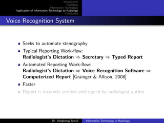 Introduction
Radiology
Information Technology
Application of Information Technology to Radiology
Conclusion
Voice Recognition System
Seeks to automate stenography
Typical Reporting Work-ﬂow:
Radiologist’s Dictation ⇒ Secretary ⇒ Typed Report
Automated Reporting Work-ﬂow:
Radiologist’s Dictation ⇒ Voice Recognition Software ⇒
Computerized Report [Grainger & Allison, 2008]
Faster
Report is instantly veriﬁed and signed by radiologist author
Dr. Adegbenga Ismail Information Technology in Radiology
 